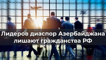 Лидеров диаспор Азербайджана лишают гражданства РФ