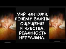 МИР ИЛЛЮЗИЯ. ПОЧЕМУ ВАЖНЫ ОЩУЩЕНИЯ И ЧУВСТВА. РЕАЛЬНОСТЬ НЕРЕАЛЬНА.