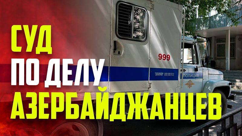 Что происходит на суде над азербайджанцами в Екатеринбурге ?