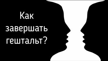 Незавершённый гештальт и закрытый / Завершенные отношения, прояснение, удовлетворение потребностей