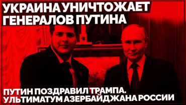Украина уничтожает генералов Путина. Путин поздравил Трампа. Ультиматум Азербайджана России