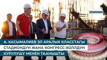 А. КАСЫМАЛИЕВ ЭЛ АРАЛЫК КЛАССТАГЫ СТАДИОНДУН ЖАНА КОНГРЕСС-ХОЛЛДУН КУРУЛУШУ МЕНЕН ТААНЫШТЫ