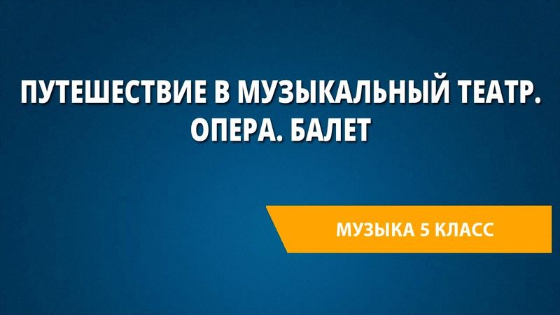 Путешествие в музыкальный театр. Опера. Балет. Музыка 5 класс.